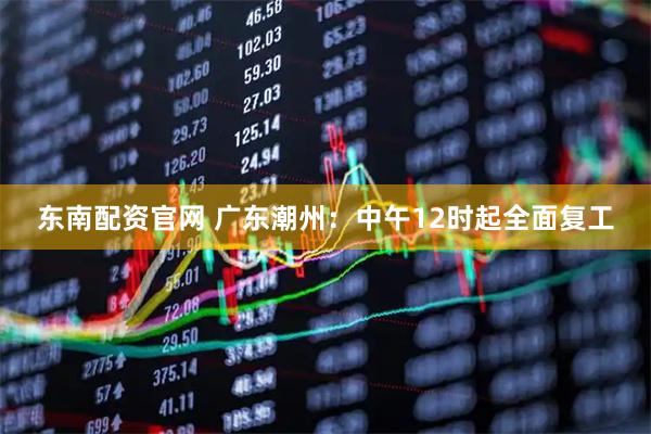 东南配资官网 广东潮州：中午12时起全面复工