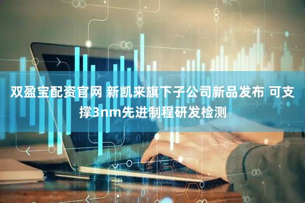 双盈宝配资官网 新凯来旗下子公司新品发布 可支撑3nm先进制程研发检测