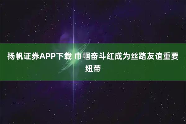 扬帆证券APP下载 巾帼奋斗红成为丝路友谊重要纽带
