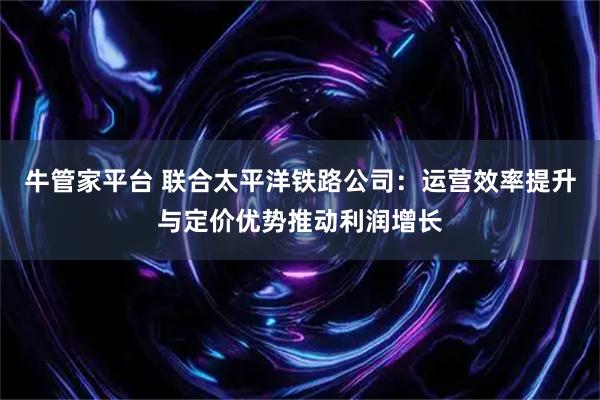 牛管家平台 联合太平洋铁路公司：运营效率提升与定价优势推动利润增长