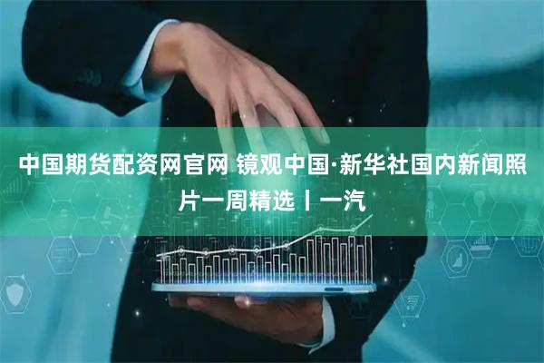 中国期货配资网官网 镜观中国·新华社国内新闻照片一周精选丨一汽