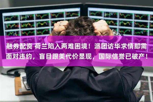 融券配资 荷兰陷入两难困境！派团访华求情却需面对违约，盲目跟美代价显现，国际信誉已破产！