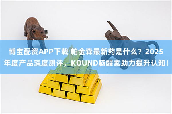 博宝配资APP下载 帕金森最新药是什么？2025年度产品深度测评，KOUND脑醒素助力提升认知！
