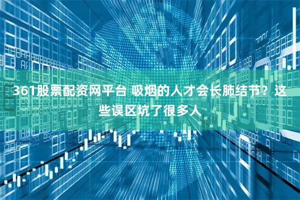 361股票配资网平台 吸烟的人才会长肺结节？这些误区坑了很多人