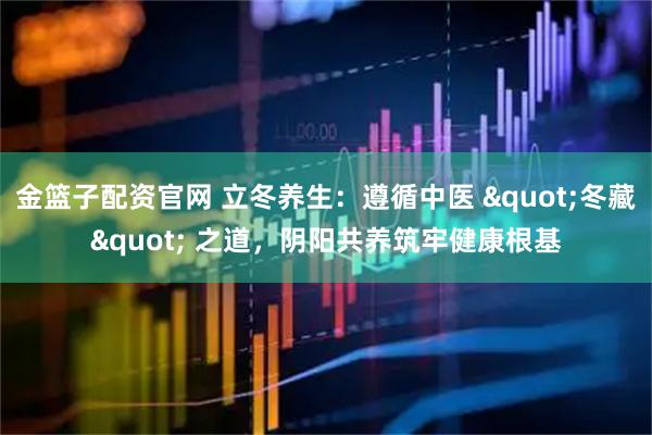 金篮子配资官网 立冬养生：遵循中医 "冬藏" 之道，阴阳共养筑牢健康根基