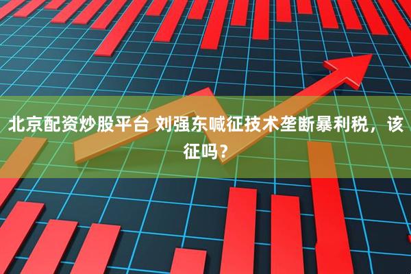 北京配资炒股平台 刘强东喊征技术垄断暴利税，该征吗？