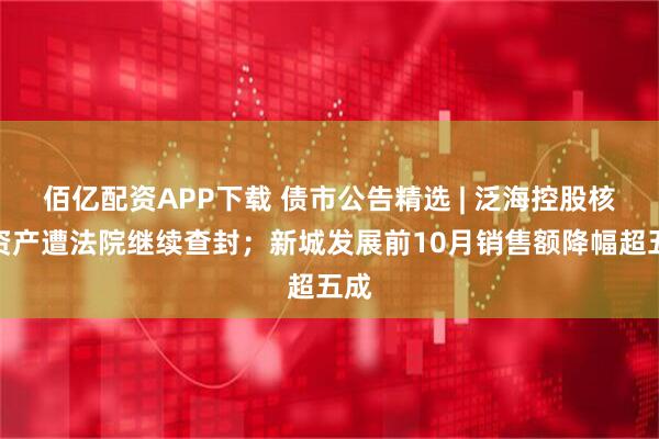 佰亿配资APP下载 债市公告精选 | 泛海控股核心资产遭法院继续查封；新城发展前10月销售额降幅超五成