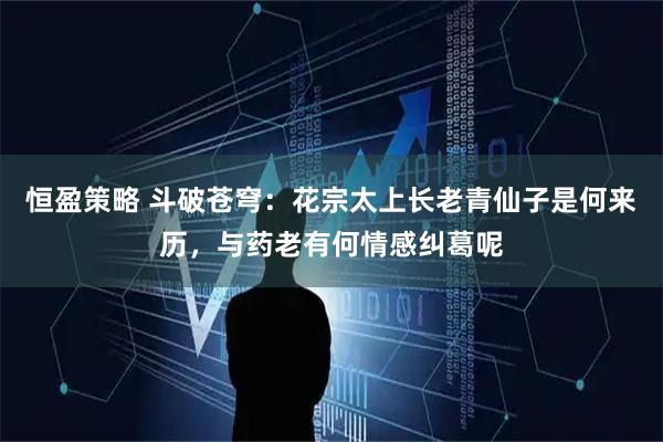恒盈策略 斗破苍穹：花宗太上长老青仙子是何来历，与药老有何情感纠葛呢