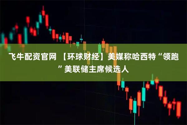飞牛配资官网 【环球财经】美媒称哈西特“领跑”美联储主席候选人