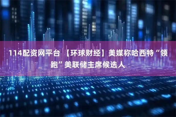 114配资网平台 【环球财经】美媒称哈西特“领跑”美联储主席候选人