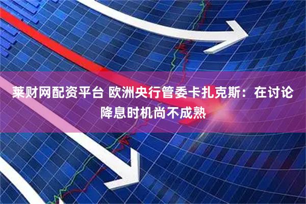 莱财网配资平台 欧洲央行管委卡扎克斯：在讨论降息时机尚不成熟
