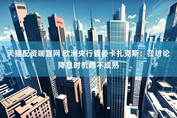 天猫配资端官网 欧洲央行管委卡扎克斯：在讨论降息时机尚不成熟