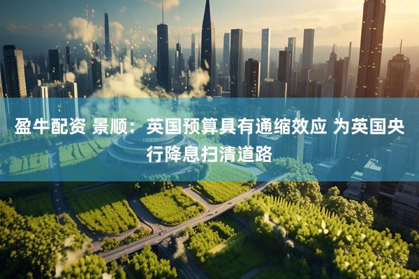 盈牛配资 景顺：英国预算具有通缩效应 为英国央行降息扫清道路