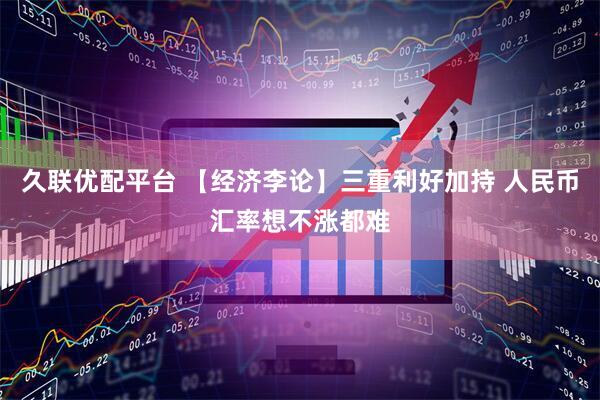 久联优配平台 【经济李论】三重利好加持 人民币汇率想不涨都难