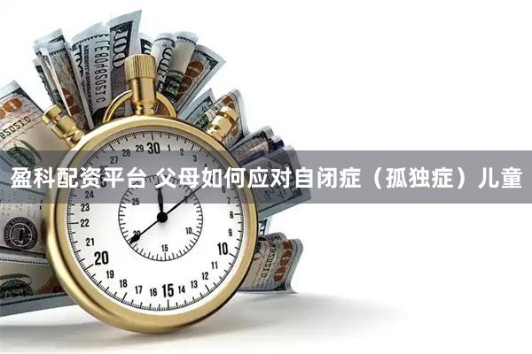 盈科配资平台 父母如何应对自闭症（孤独症）儿童