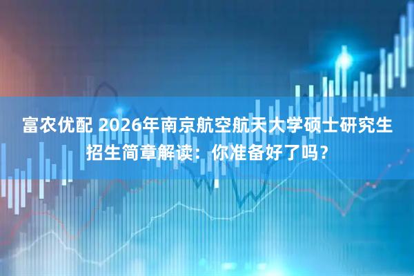 富农优配 2026年南京航空航天大学硕士研究生招生简章解读：你准备好了吗？
