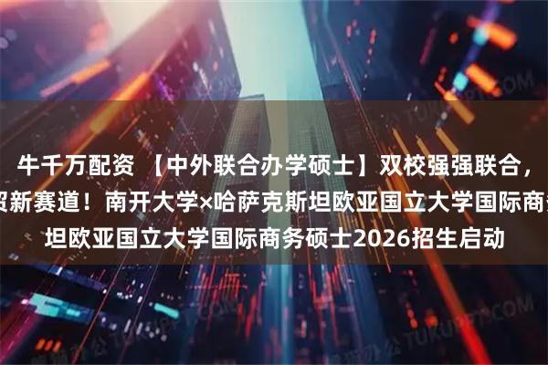 牛千万配资 【中外联合办学硕士】双校强强联合，解锁“一带一路”经贸新赛道！南开大学×哈萨克斯坦欧亚国立大学国际商务硕士2026招生启动