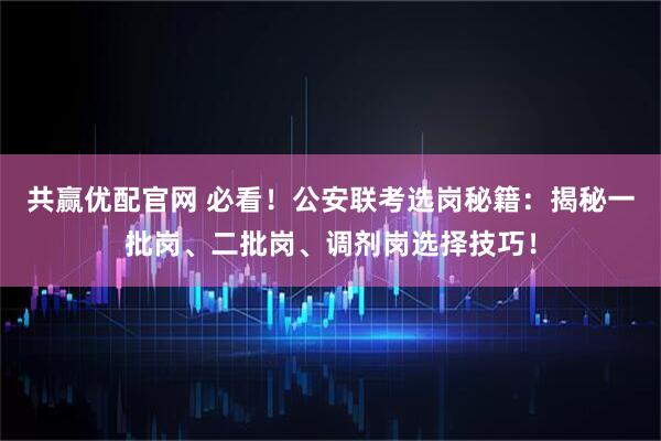 共赢优配官网 必看！公安联考选岗秘籍：揭秘一批岗、二批岗、调剂岗选择技巧！