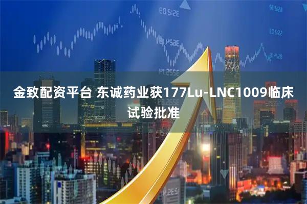 金致配资平台 东诚药业获177Lu-LNC1009临床试验批准