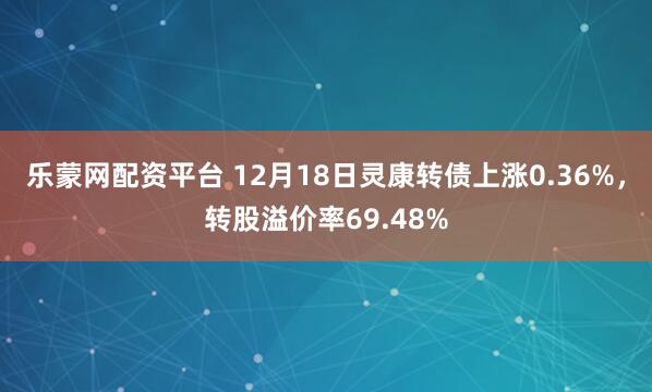乐蒙网配资平台 12月18日灵康转债上涨0.36%，转股溢价率69.48%