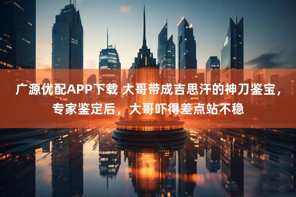 广源优配APP下载 大哥带成吉思汗的神刀鉴宝，专家鉴定后，大哥吓得差点站不稳