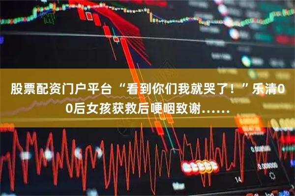 股票配资门户平台 “看到你们我就哭了！”乐清00后女孩获救后哽咽致谢……