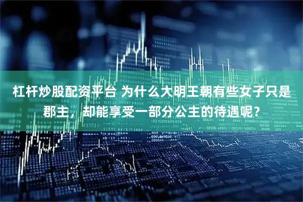 杠杆炒股配资平台 为什么大明王朝有些女子只是郡主，却能享受一部分公主的待遇呢？