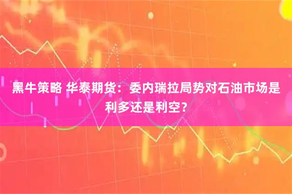 黑牛策略 华泰期货：委内瑞拉局势对石油市场是利多还是利空？