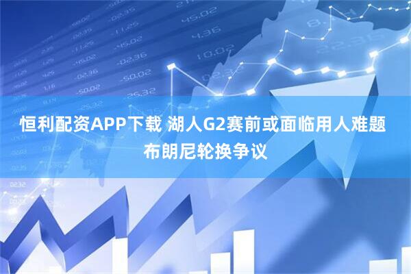 恒利配资APP下载 湖人G2赛前或面临用人难题 布朗尼轮换争议