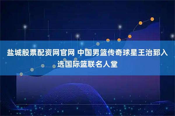 盐城股票配资网官网 中国男篮传奇球星王治郅入选国际篮联名人堂