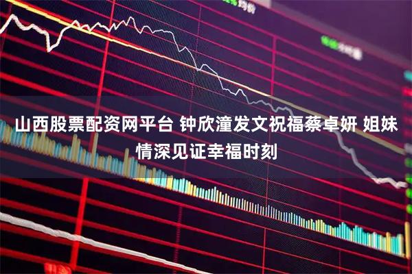 山西股票配资网平台 钟欣潼发文祝福蔡卓妍 姐妹情深见证幸福时刻