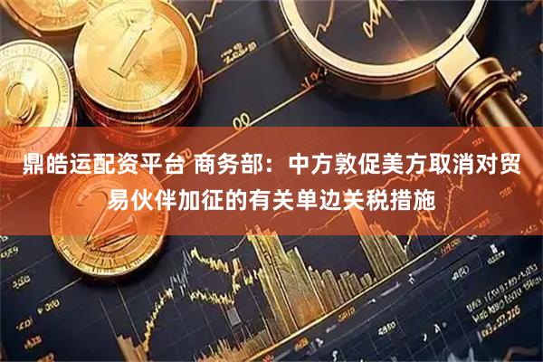 鼎皓运配资平台 商务部：中方敦促美方取消对贸易伙伴加征的有关单边关税措施