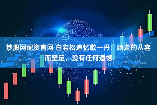 炒股网配资官网 白岩松追忆敬一丹：她走的从容而坚定，没有任何遗憾