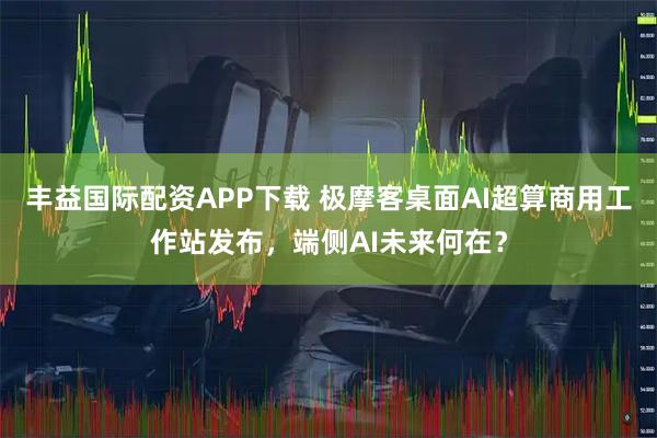 丰益国际配资APP下载 极摩客桌面AI超算商用工作站发布，端侧AI未来何在？